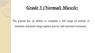 Grade 5 (Normal) Muscle:
The patient has an ability to complete a full range of motion or
maintain end-point range against gravity and maximal resistance.
 