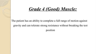 Grade 4 (Good) Muscle:
The patient has an ability to complete a full range of motion against
gravity and can tolerate strong resistance without breaking the test
position
 