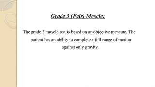 Grade 3 (Fair) Muscle:
The grade 3 muscle test is based on an objective measure. The
patient has an ability to complete a full range of motion
against only gravity.
 