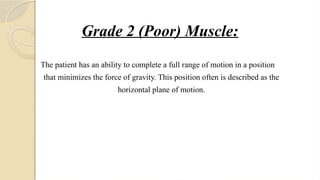 Grade 2 (Poor) Muscle:
The patient has an ability to complete a full range of motion in a position
that minimizes the force of gravity. This position often is described as the
horizontal plane of motion.
 