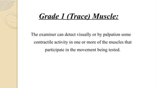 Grade 1 (Trace) Muscle:
The examiner can detect visually or by palpation some
contractile activity in one or more of the muscles that
participate in the movement being tested.
 