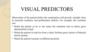 VISUAL PREDICTORS
Observation of the patient before the examination will provide valuable clues
to muscular weakness and performance deficits. For example, the examiner
can:
 Watch the patient as he or she enters the treatment area to detect gross
abnormalities of gait.
 Watch the patient sit and rise from a chair, Perform gross checks of bilateral
muscle groups.
 Watch the patient’s posture in different positions
 