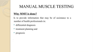 MANUAL MUSCLE TESTING
Why MMT is done?
Is to provide information that may be of assistance to a
number of health professionals in:
 differential diagnosis
 treatment planning and
 prognosis
.
 