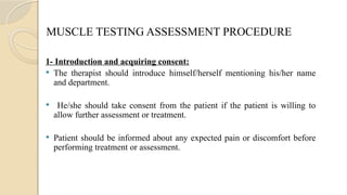 MUSCLE TESTING ASSESSMENT PROCEDURE
1- Introduction and acquiring consent:
 The therapist should introduce himself/herself mentioning his/her name
and department.
 He/she should take consent from the patient if the patient is willing to
allow further assessment or treatment.
 Patient should be informed about any expected pain or discomfort before
performing treatment or assessment.
 