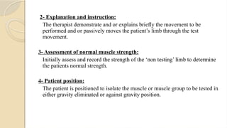 2- Explanation and instruction:
The therapist demonstrate and or explains briefly the movement to be
performed and or passively moves the patient’s limb through the test
movement.
3- Assessment of normal muscle strength:
Initially assess and record the strength of the ‘non testing’ limb to determine
the patients normal strength.
4- Patient position:
The patient is positioned to isolate the muscle or muscle group to be tested in
either gravity eliminated or against gravity position.
 