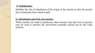 5- Stabilization:
Stabilize the site of attachment of the origin of the muscle so that the muscle
has a fixed point from which to pull.
6- Substitution and trick movements:
When muscles are weak or paralyzed, other muscles may take over or gravity
may be used to perform the movements normally carried out by the weak
muscles.
 