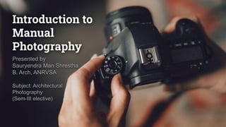 Presented by
Sauryendra Man Shrestha
B. Arch, ANRVSA
Subject: Architectural
Photography
(Sem-III elective)
Introduction to
Manual
Photography
 