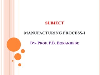SUBJECT
MANUFACTURING PROCESS-I
BY- PROF. P.B. BORAKHEDE
 