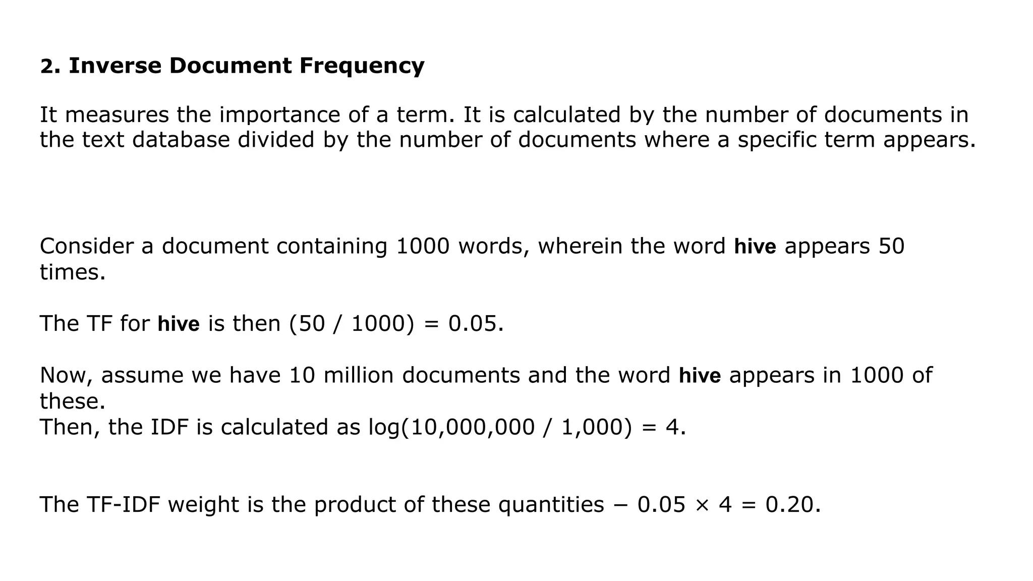 2. Inverse Document Frequency
It measures the importance of a term. It is calculated by the number of documents in
the text database divided by the number of documents where a specific term appears.
Consider a document containing 1000 words, wherein the word hive appears 50
times.
The TF for hive is then (50 / 1000) = 0.05.
Now, assume we have 10 million documents and the word hive appears in 1000 of
these.
Then, the IDF is calculated as log(10,000,000 / 1,000) = 4.
The TF-IDF weight is the product of these quantities − 0.05 × 4 = 0.20.
 