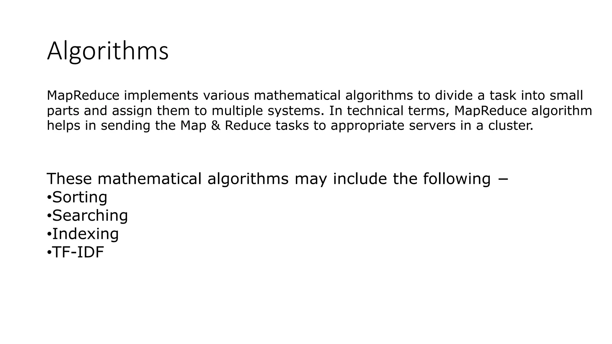 Algorithms
MapReduce implements various mathematical algorithms to divide a task into small
parts and assign them to multiple systems. In technical terms, MapReduce algorithm
helps in sending the Map & Reduce tasks to appropriate servers in a cluster.
These mathematical algorithms may include the following −
•Sorting
•Searching
•Indexing
•TF-IDF
 