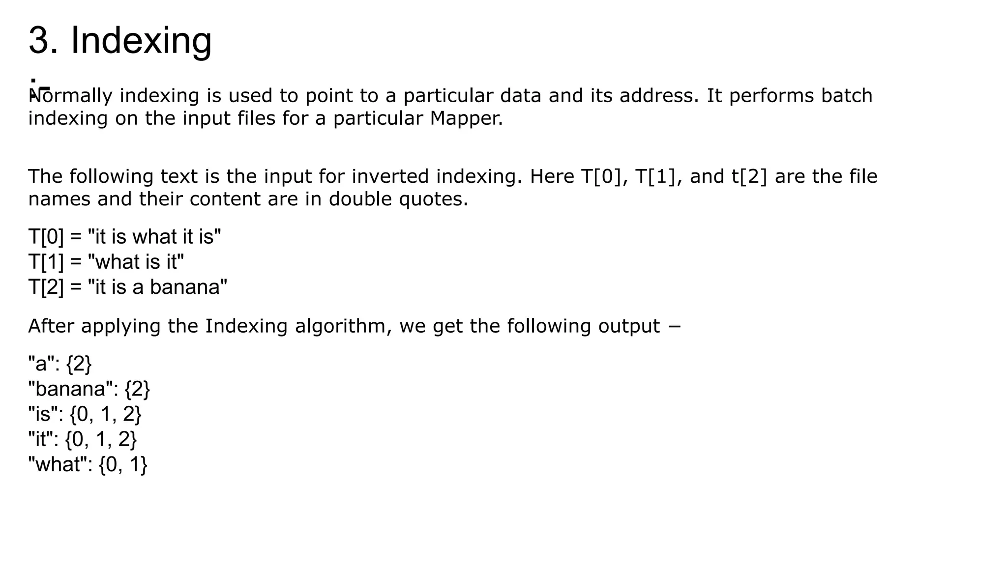 3. Indexing
:-
Normally indexing is used to point to a particular data and its address. It performs batch
indexing on the input files for a particular Mapper.
The following text is the input for inverted indexing. Here T[0], T[1], and t[2] are the file
names and their content are in double quotes.
T[0] = "it is what it is"
T[1] = "what is it"
T[2] = "it is a banana"
After applying the Indexing algorithm, we get the following output −
"a": {2}
"banana": {2}
"is": {0, 1, 2}
"it": {0, 1, 2}
"what": {0, 1}
 