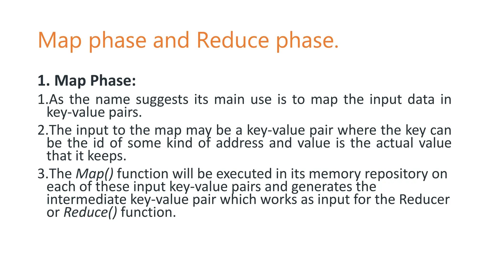 Map phase and Reduce phase.
1. Map Phase:
1.As the name suggests its main use is to map the input data in
key-value pairs.
2.The input to the map may be a key-value pair where the key can
be the id of some kind of address and value is the actual value
that it keeps.
3.The Map() function will be executed in its memory repository on
each of these input key-value pairs and generates the
intermediate key-value pair which works as input for the Reducer
or Reduce() function.
 