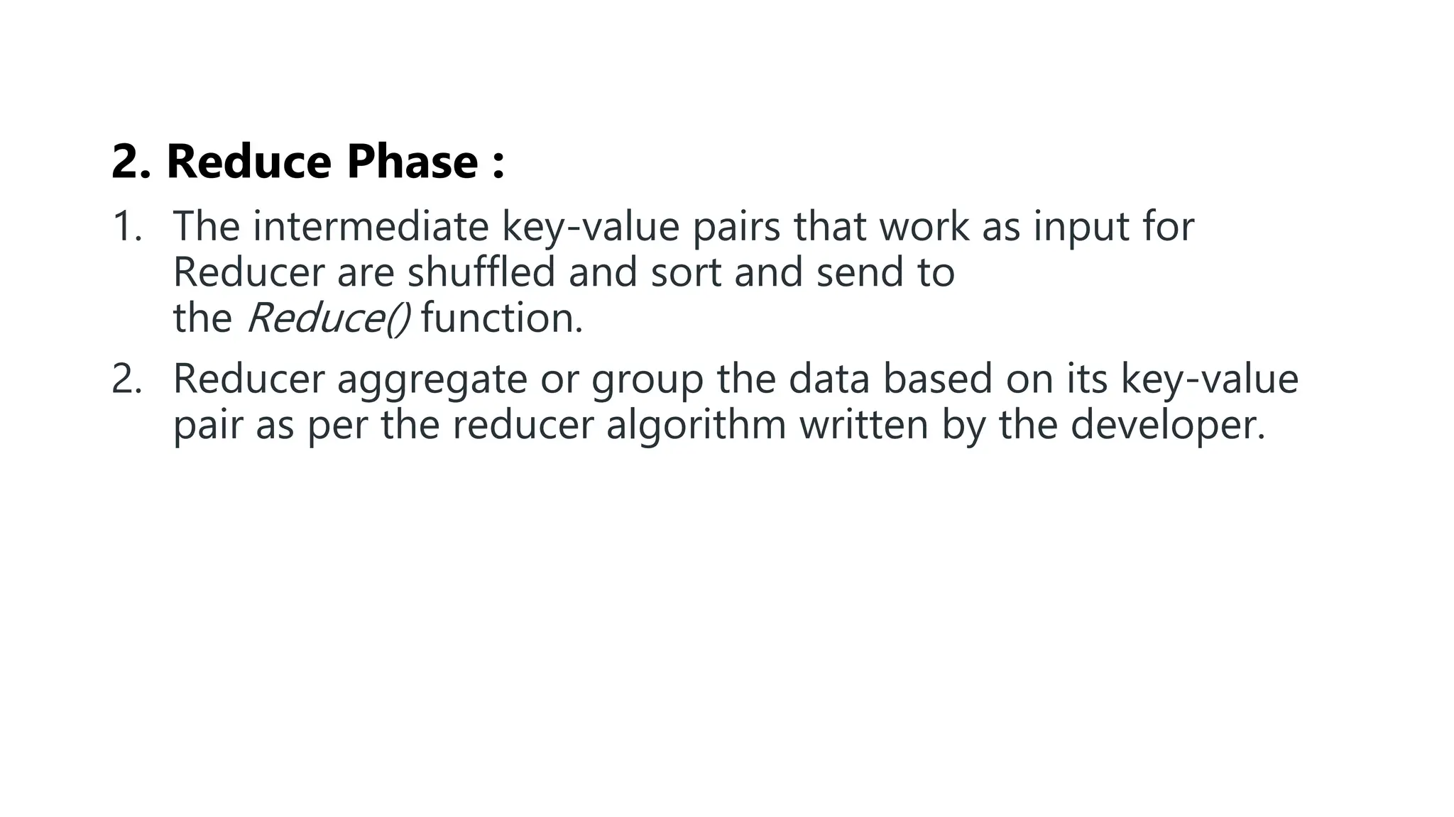 2. Reduce Phase :
1. The intermediate key-value pairs that work as input for
Reducer are shuffled and sort and send to
the Reduce() function.
2. Reducer aggregate or group the data based on its key-value
pair as per the reducer algorithm written by the developer.
 
