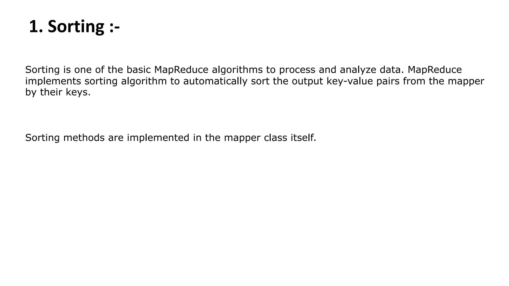 1. Sorting :-
Sorting is one of the basic MapReduce algorithms to process and analyze data. MapReduce
implements sorting algorithm to automatically sort the output key-value pairs from the mapper
by their keys.
Sorting methods are implemented in the mapper class itself.
 