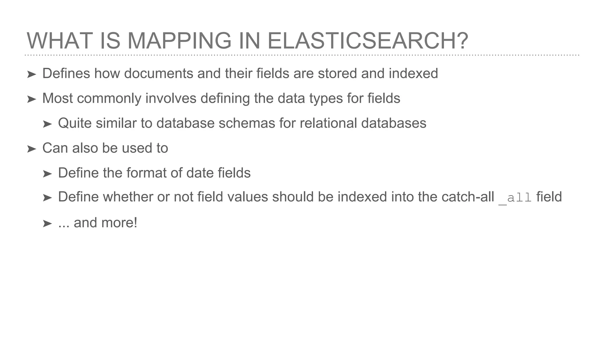 WHAT IS MAPPING IN ELASTICSEARCH?
➤ Defines how documents and their fields are stored and indexed
➤ Most commonly involves defining the data types for fields
➤ Quite similar to database schemas for relational databases
➤ Can also be used to
➤ Define the format of date fields
➤ Define whether or not field values should be indexed into the catch-all _all field
➤ ... and more!
 