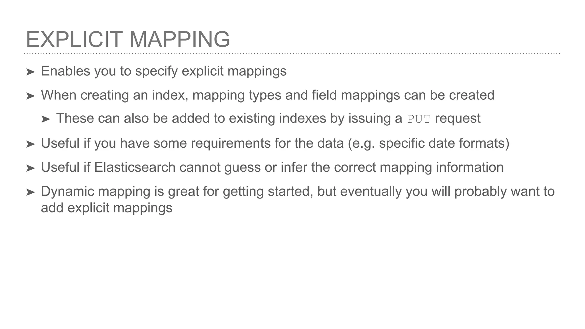 EXPLICIT MAPPING
➤ Enables you to specify explicit mappings
➤ When creating an index, mapping types and field mappings can be created
➤ These can also be added to existing indexes by issuing a PUT request
➤ Useful if you have some requirements for the data (e.g. specific date formats)
➤ Useful if Elasticsearch cannot guess or infer the correct mapping information
➤ Dynamic mapping is great for getting started, but eventually you will probably want to
add explicit mappings
 