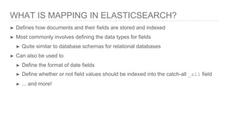 WHAT IS MAPPING IN ELASTICSEARCH?
➤ Defines how documents and their fields are stored and indexed
➤ Most commonly involves defining the data types for fields
➤ Quite similar to database schemas for relational databases
➤ Can also be used to
➤ Define the format of date fields
➤ Define whether or not field values should be indexed into the catch-all _all field
➤ ... and more!
 