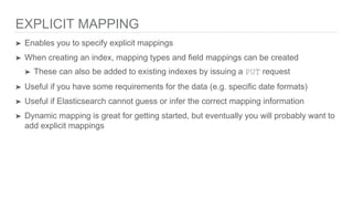 EXPLICIT MAPPING
➤ Enables you to specify explicit mappings
➤ When creating an index, mapping types and field mappings can be created
➤ These can also be added to existing indexes by issuing a PUT request
➤ Useful if you have some requirements for the data (e.g. specific date formats)
➤ Useful if Elasticsearch cannot guess or infer the correct mapping information
➤ Dynamic mapping is great for getting started, but eventually you will probably want to
add explicit mappings
 