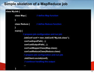 Simple skeleton of a MapReduce job
    class MyJob {

                 class Map {              // define Map function

                 }

                 class Reduce {          // define Reduce function
                 }
                 main() {
                            // prepare job configuration and run job
                            JobConf conf = new JobConf(“MyJob.class”);
                             conf.setInputPath(…);
                             conf.setOutputPath(…);
                             conf.setMapperClass(Map.class);
                             conf.setReduceClass(Reduce.class)
                            // prepare job configuration and run job
                             JobClient.runJob(conf);
                             // continue handling the output
                            …
                                                                         Copyright 2009 - Trend Micro Inc.
Classification   }
    }                                                                                                        17
 