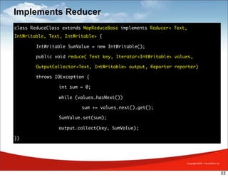 Implements Reducer
class ReduceClass extends MapReduceBase implements Reducer< Text,
IntWritable, Text, IntWritable> {

	       IntWritable SumValue = new IntWritable();

	       public void reduce( Text key, Iterator<IntWritable> values,

	       OutputCollector<Text, IntWritable> output, Reporter reporter)

	       throws IOException {

	       	       int sum = 0;

	       	       while (values.hasNext())

	       	       	        sum += values.next().get();

	       	       SumValue.set(sum);

	       	       output.collect(key, SumValue);

}}




                                                                Copyright 2009 - Trend Micro Inc.



                                                                                                    22
 
