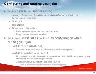 Configuring and running your jobs

 • JobConf             class is used for setting
         – Mapper, Reducer, Inputformat, OutputFormat, Combiner,
           Partitioner and etc. .
         – input path
         – output path
         – Other job configurations
                 • Failure percentage of map and reduce tasks
                 • Retry number when errors arise
 • JobClient     class takes JobConf as configuration when
       running your job
         – JobClient.runJob(conf)
                 • Submits the job and returns only after the job has completed.
         – JobClient.submitJob(conf)
                 • Only submits the job, then poll the returned handle to the RunningJob to query
                   status and make scheduling decisions.
                 • JobClient.setJobEndNotificationURI(URI)
                      – Sets up a notification upon job-completion, thus avoiding polling.

                                                                                             Copyright 2009 - Trend Micro Inc.
Classification
                                                                                                                                 23
 