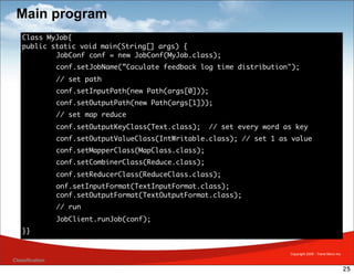 Main program
    Class MyJob{
    public static void main(String[] args) {
    	       JobConf conf = new JobConf(MyJob.class);
    	            conf.setJobName(”Caculate feedback log time distribution");
    	            // set path
    	            conf.setInputPath(new Path(args[0]));
    	            conf.setOutputPath(new Path(args[1]));
    	            // set map reduce
    	            conf.setOutputKeyClass(Text.class);    // set every word as key
    	            conf.setOutputValueClass(IntWritable.class); // set 1 as value
    	            conf.setMapperClass(MapClass.class);
    	            conf.setCombinerClass(Reduce.class);
    	            conf.setReducerClass(ReduceClass.class);
    	            onf.setInputFormat(TextInputFormat.class);
    	            conf.setOutputFormat(TextOutputFormat.class);
    	            // run
    	            JobClient.runJob(conf);
    }}


                                                                           Copyright 2009 - Trend Micro Inc.
Classification
                                                                                                               25
 
