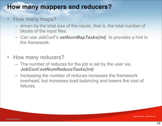 How many mappers and reducers?
 • How many maps?
         – driven by the total size of the inputs, that is, the total number of
           blocks of the input files.
         – Can use JobConf’s setNumMapTasks(int) to provides a hint to
           the framework.


 • How many reducers?
         – The number of reduces for the job is set by the user via
           JobConf.setNumReduceTasks(int)
         – Increasing the number of reduces increases the framework
           overhead, but increases load balancing and lowers the cost of
           failures.




                                                                       Copyright 2009 - Trend Micro Inc.
Classification
                                                                                                           29
 