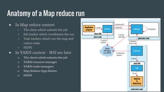 Anatomy of a Map reduce run
● In Map reduce context
○ The client which submits the job
○ Job tracker which coordinates the run
○ Task trackers which run the map and
reduce tasks
○ HDFS
● In YARN context - Will see later
○ The client which submits the job
○ YARN resource manager
○ YARN node managers
○ Map Reduce App Master
○ HDFS
 