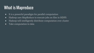 What is Mapreduce
● It is a powerful paradigm for parallel computation
● Hadoop uses MapReduce to execute jobs on files in HDFS
● Hadoop will intelligently distribute computation over cluster
● Take computation to data
 
