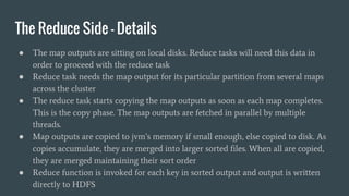 The Reduce Side - Details
● The map outputs are sitting on local disks. Reduce tasks will need this data in
order to proceed with the reduce task
● Reduce task needs the map output for its particular partition from several maps
across the cluster
● The reduce task starts copying the map outputs as soon as each map completes.
This is the copy phase. The map outputs are fetched in parallel by multiple
threads.
● Map outputs are copied to jvm’s memory if small enough, else copied to disk. As
copies accumulate, they are merged into larger sorted files. When all are copied,
they are merged maintaining their sort order
● Reduce function is invoked for each key in sorted output and output is written
directly to HDFS
 
