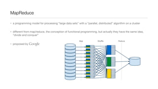 MapReduce
• a programming model for processing “large data sets” with a “parallel, distributed” algorithm on a cluster
• diﬀerent from map/reduce, the conception of functional programming, but actually they have the same idea,
“divide and conquer”
• proposed by Google

 