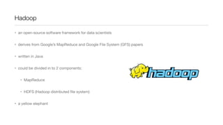 Hadoop
• an open-source software framework for data scientists
• derives from Google’s MapReduce and Google File System (GFS) papers
• written in Java
• could be divided in to 2 components:
• MapReduce
• HDFS (Hadoop distributed ﬁle system)
• a yellow elephant

 