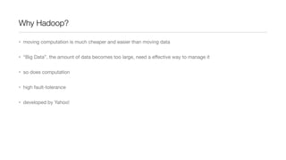 Why Hadoop?
• moving computation is much cheaper and easier than moving data
• “Big Data”, the amount of data becomes too large, need a eﬀective way to manage it
• so does computation
• high fault-tolerance
• developed by Yahoo!

 