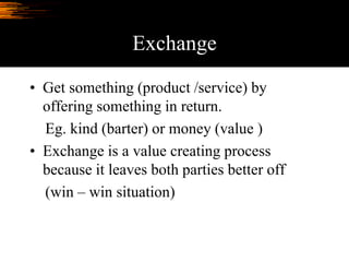 Exchange
• Get something (product /service) by
offering something in return.
Eg. kind (barter) or money (value )
• Exchange is a value creating process
because it leaves both parties better off
(win – win situation)
 