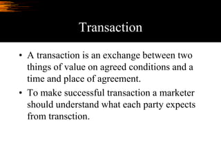 Transaction
• A transaction is an exchange between two
things of value on agreed conditions and a
time and place of agreement.
• To make successful transaction a marketer
should understand what each party expects
from transction.
 