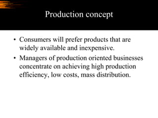 Production concept
• Consumers will prefer products that are
widely available and inexpensive.
• Managers of production oriented businesses
concentrate on achieving high production
efficiency, low costs, mass distribution.
 