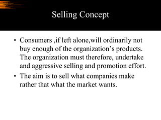 Selling Concept
• Consumers ,if left alone,will ordinarily not
buy enough of the organization’s products.
The organization must therefore, undertake
and aggressive selling and promotion effort.
• The aim is to sell what companies make
rather that what the market wants.
 