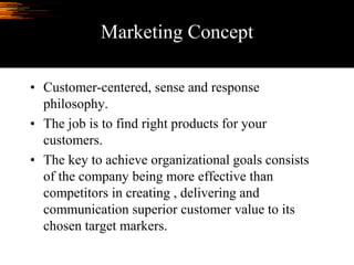 Marketing Concept
• Customer-centered, sense and response
philosophy.
• The job is to find right products for your
customers.
• The key to achieve organizational goals consists
of the company being more effective than
competitors in creating , delivering and
communication superior customer value to its
chosen target markers.
 