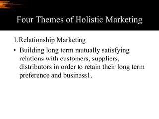 Four Themes of Holistic Marketing
1.Relationship Marketing
• Building long term mutually satisfying
relations with customers, suppliers,
distributors in order to retain their long term
preference and business1.
 