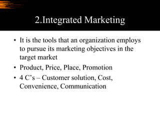 2.Integrated Marketing
• It is the tools that an organization employs
to pursue its marketing objectives in the
target market
• Product, Price, Place, Promotion
• 4 C’s – Customer solution, Cost,
Convenience, Communication
 