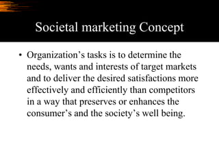 Societal marketing Concept
• Organization’s tasks is to determine the
needs, wants and interests of target markets
and to deliver the desired satisfactions more
effectively and efficiently than competitors
in a way that preserves or enhances the
consumer’s and the society’s well being.
 