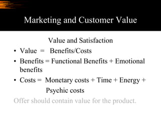 Marketing and Customer Value
Value and Satisfaction
• Value = Benefits/Costs
• Benefits = Functional Benefits + Emotional
benefits
• Costs = Monetary costs + Time + Energy +
Psychic costs
Offer should contain value for the product.
 