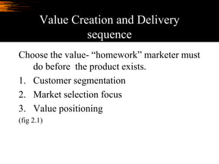 Value Creation and Delivery
sequence
Choose the value- “homework” marketer must
do before the product exists.
1. Customer segmentation
2. Market selection focus
3. Value positioning
(fig 2.1)
 