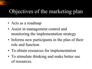 Objectives of the marketing plan
• Acts as a roadmap
• Assist in management control and
monitoring the implementation strategy
• Informs new participants in the plan of their
role and function
• To obtain resources for implementation
• To stimulate thinking and make better use
of resources.
 