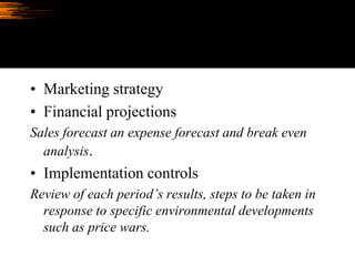 • Marketing strategy
• Financial projections
Sales forecast an expense forecast and break even
analysis.
• Implementation controls
Review of each period’s results, steps to be taken in
response to specific environmental developments
such as price wars.
 