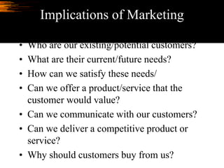 Implications of Marketing
• Who are our existing/potential customers?
• What are their current/future needs?
• How can we satisfy these needs/
• Can we offer a product/service that the
customer would value?
• Can we communicate with our customers?
• Can we deliver a competitive product or
service?
• Why should customers buy from us?
 