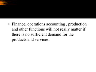 • Finance, operations accounting , production
and other functions will not really matter if
there is no sufficient demand for the
products and services.
 