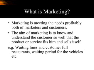 What is Marketing?
• Marketing is meeting the needs profitably
both of marketers and customers.
• The aim of marketing is to know and
understand the customer so well that the
product or service fits him and sells itself.
e.g. Waiting lines and customer full
restaurants, waiting period for the vehicles
etc.
 