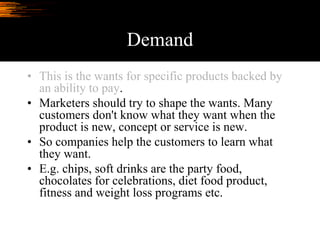 Demand
• This is the wants for specific products backed by
an ability to pay.
• Marketers should try to shape the wants. Many
customers don't know what they want when the
product is new, concept or service is new.
• So companies help the customers to learn what
they want.
• E.g. chips, soft drinks are the party food,
chocolates for celebrations, diet food product,
fitness and weight loss programs etc.
 