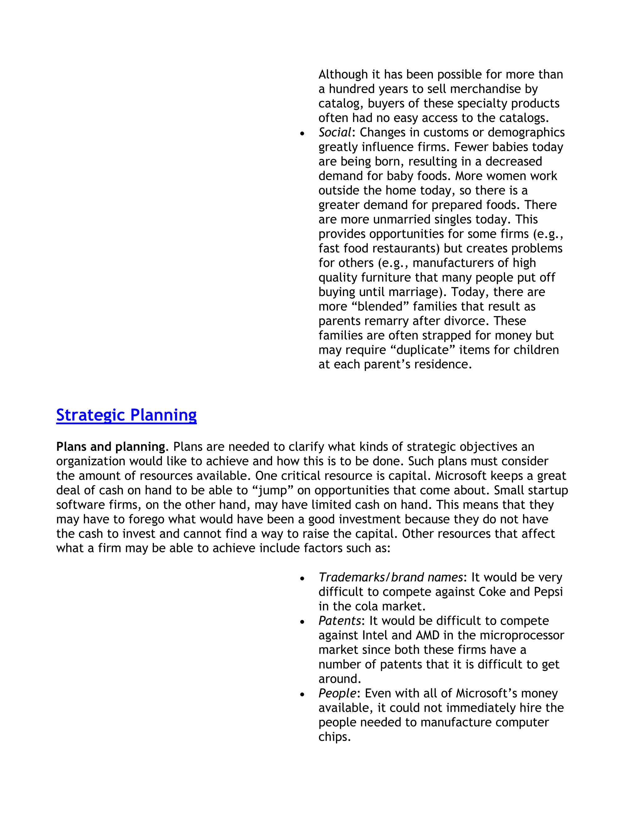 Although it has been possible for more than
                                               a hundred years to sell merchandise by
                                               catalog, buyers of these specialty products
                                               often had no easy access to the catalogs.
                                               Social: Changes in customs or demographics
                                               greatly influence firms. Fewer babies today
                                               are being born, resulting in a decreased
                                               demand for baby foods. More women work
                                               outside the home today, so there is a
                                               greater demand for prepared foods. There
                                               are more unmarried singles today. This
                                               provides opportunities for some firms (e.g.,
                                               fast food restaurants) but creates problems
                                               for others (e.g., manufacturers of high
                                               quality furniture that many people put off
                                               buying until marriage). Today, there are
                                               more ―blended‖ families that result as
                                               parents remarry after divorce. These
                                               families are often strapped for money but
                                               may require ―duplicate‖ items for children
                                               at each parent’s residence.



Strategic Planning
Plans and planning. Plans are needed to clarify what kinds of strategic objectives an
organization would like to achieve and how this is to be done. Such plans must consider
the amount of resources available. One critical resource is capital. Microsoft keeps a great
deal of cash on hand to be able to ―jump‖ on opportunities that come about. Small startup
software firms, on the other hand, may have limited cash on hand. This means that they
may have to forego what would have been a good investment because they do not have
the cash to invest and cannot find a way to raise the capital. Other resources that affect
what a firm may be able to achieve include factors such as:

                                               Trademarks/brand names: It would be very
                                               difficult to compete against Coke and Pepsi
                                               in the cola market.
                                               Patents: It would be difficult to compete
                                               against Intel and AMD in the microprocessor
                                               market since both these firms have a
                                               number of patents that it is difficult to get
                                               around.
                                               People: Even with all of Microsoft’s money
                                               available, it could not immediately hire the
                                               people needed to manufacture computer
                                               chips.
 